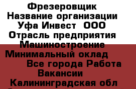 Фрезеровщик › Название организации ­ Уфа-Инвест, ООО › Отрасль предприятия ­ Машиностроение › Минимальный оклад ­ 55 000 - Все города Работа » Вакансии   . Калининградская обл.,Светловский городской округ 